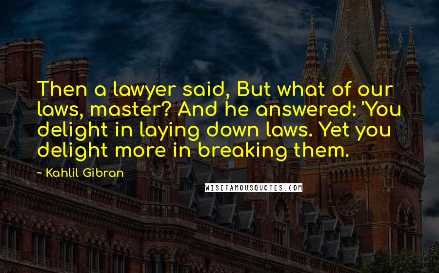 Kahlil Gibran Quotes: Then a lawyer said, But what of our laws, master? And he answered: 'You delight in laying down laws. Yet you delight more in breaking them.