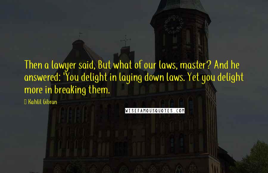 Kahlil Gibran Quotes: Then a lawyer said, But what of our laws, master? And he answered: 'You delight in laying down laws. Yet you delight more in breaking them.