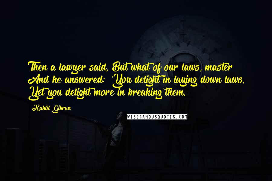 Kahlil Gibran Quotes: Then a lawyer said, But what of our laws, master? And he answered: 'You delight in laying down laws. Yet you delight more in breaking them.