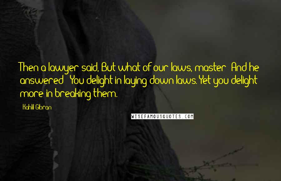 Kahlil Gibran Quotes: Then a lawyer said, But what of our laws, master? And he answered: 'You delight in laying down laws. Yet you delight more in breaking them.