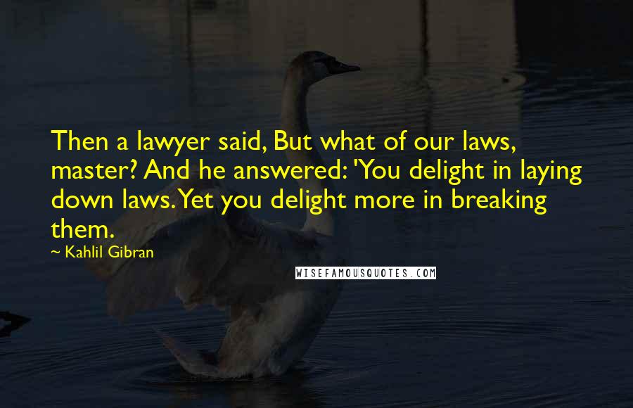 Kahlil Gibran Quotes: Then a lawyer said, But what of our laws, master? And he answered: 'You delight in laying down laws. Yet you delight more in breaking them.