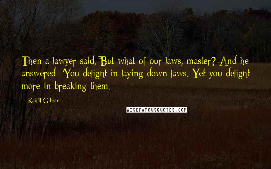 Kahlil Gibran Quotes: Then a lawyer said, But what of our laws, master? And he answered: 'You delight in laying down laws. Yet you delight more in breaking them.