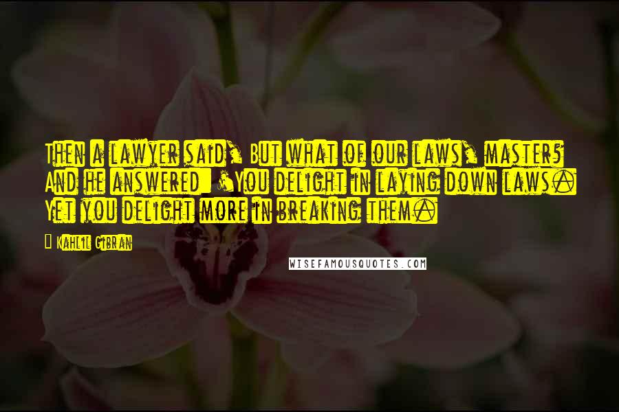 Kahlil Gibran Quotes: Then a lawyer said, But what of our laws, master? And he answered: 'You delight in laying down laws. Yet you delight more in breaking them.