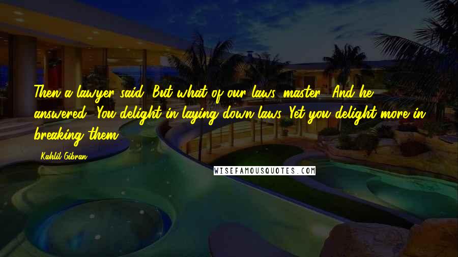 Kahlil Gibran Quotes: Then a lawyer said, But what of our laws, master? And he answered: 'You delight in laying down laws. Yet you delight more in breaking them.