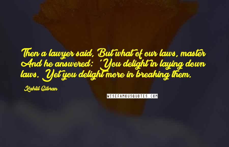 Kahlil Gibran Quotes: Then a lawyer said, But what of our laws, master? And he answered: 'You delight in laying down laws. Yet you delight more in breaking them.