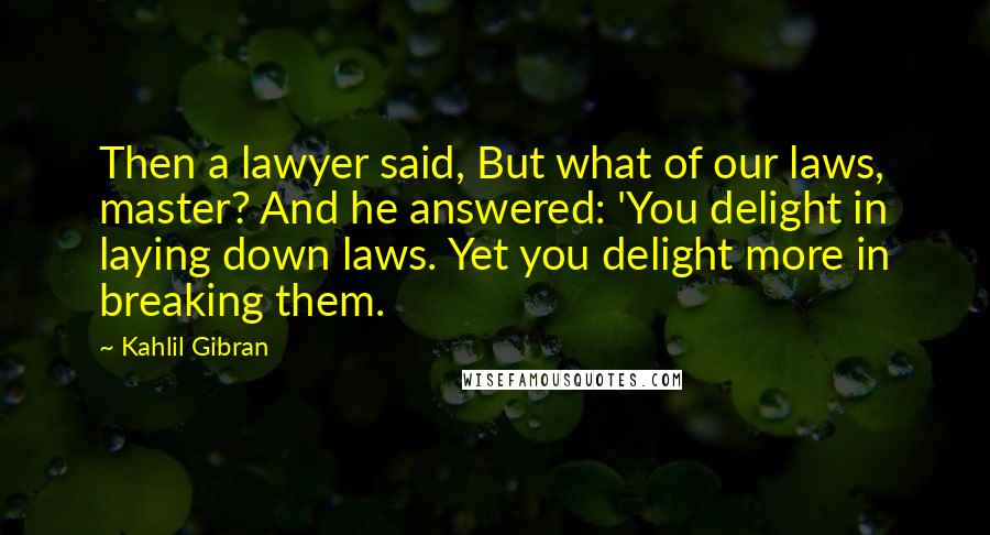 Kahlil Gibran Quotes: Then a lawyer said, But what of our laws, master? And he answered: 'You delight in laying down laws. Yet you delight more in breaking them.