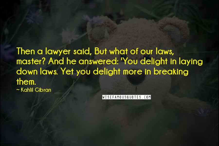 Kahlil Gibran Quotes: Then a lawyer said, But what of our laws, master? And he answered: 'You delight in laying down laws. Yet you delight more in breaking them.