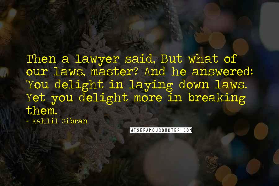 Kahlil Gibran Quotes: Then a lawyer said, But what of our laws, master? And he answered: 'You delight in laying down laws. Yet you delight more in breaking them.