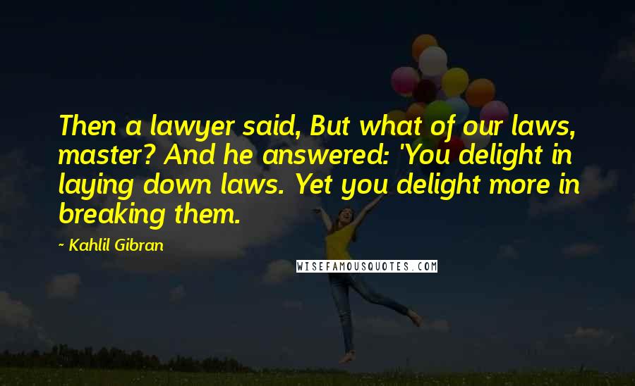 Kahlil Gibran Quotes: Then a lawyer said, But what of our laws, master? And he answered: 'You delight in laying down laws. Yet you delight more in breaking them.