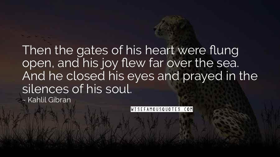 Kahlil Gibran Quotes: Then the gates of his heart were flung open, and his joy flew far over the sea. And he closed his eyes and prayed in the silences of his soul.
