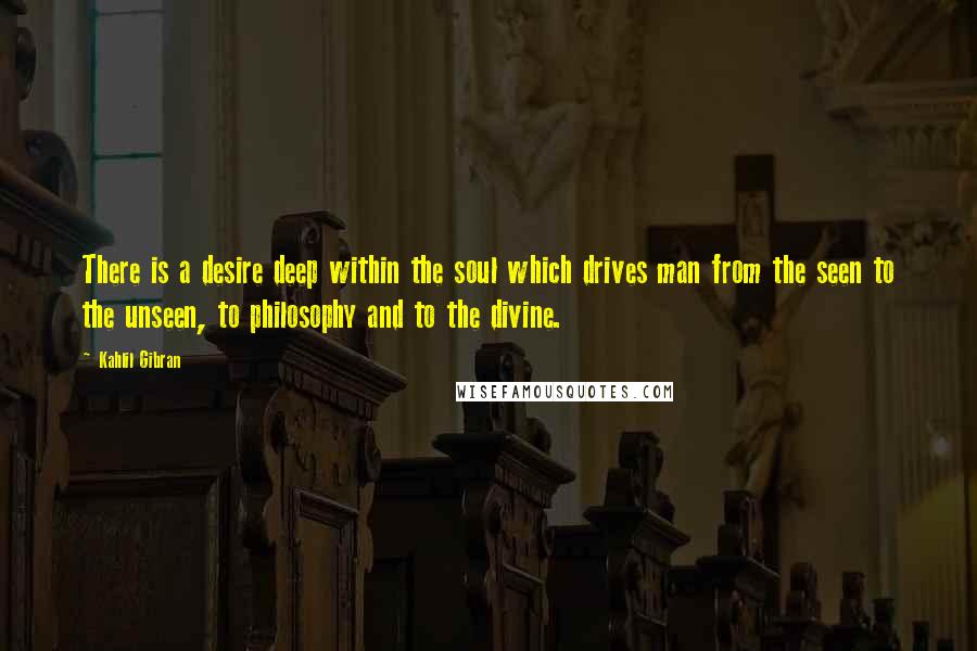 Kahlil Gibran Quotes: There is a desire deep within the soul which drives man from the seen to the unseen, to philosophy and to the divine.