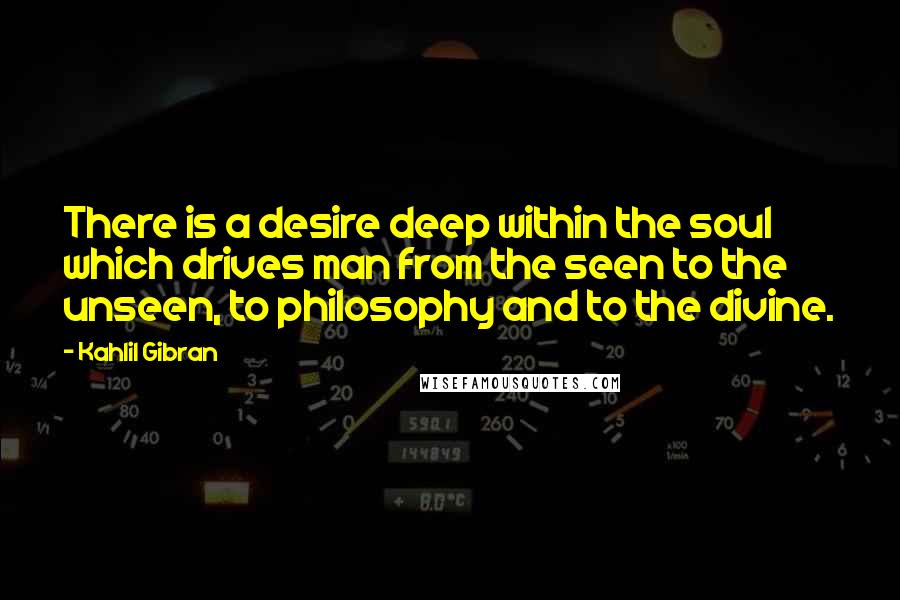 Kahlil Gibran Quotes: There is a desire deep within the soul which drives man from the seen to the unseen, to philosophy and to the divine.