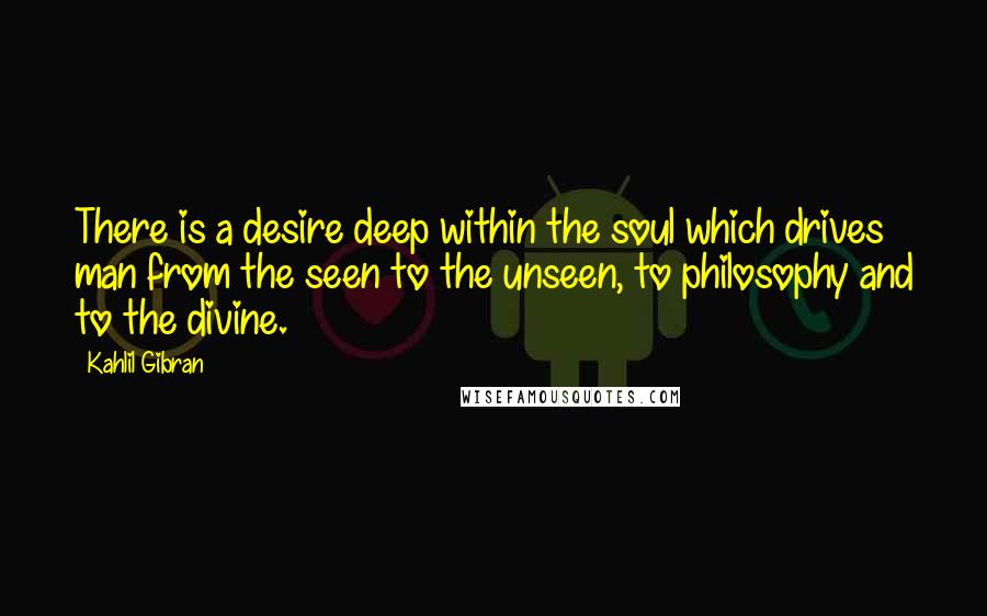 Kahlil Gibran Quotes: There is a desire deep within the soul which drives man from the seen to the unseen, to philosophy and to the divine.