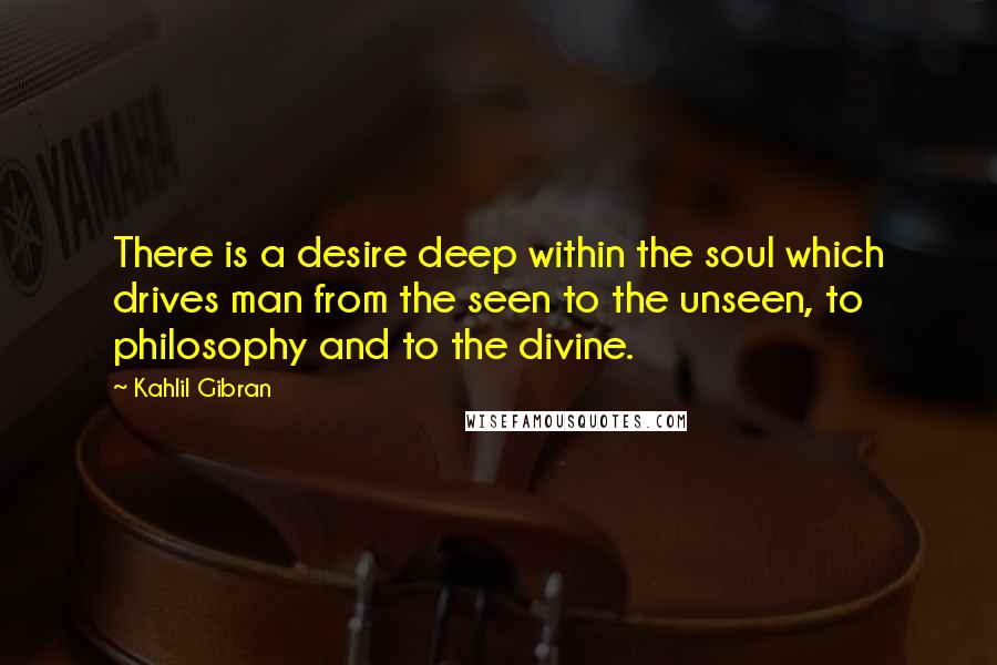 Kahlil Gibran Quotes: There is a desire deep within the soul which drives man from the seen to the unseen, to philosophy and to the divine.