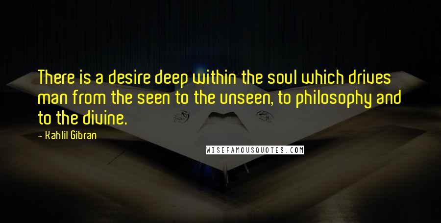 Kahlil Gibran Quotes: There is a desire deep within the soul which drives man from the seen to the unseen, to philosophy and to the divine.
