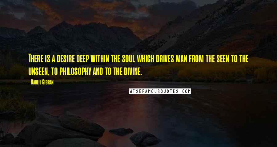 Kahlil Gibran Quotes: There is a desire deep within the soul which drives man from the seen to the unseen, to philosophy and to the divine.