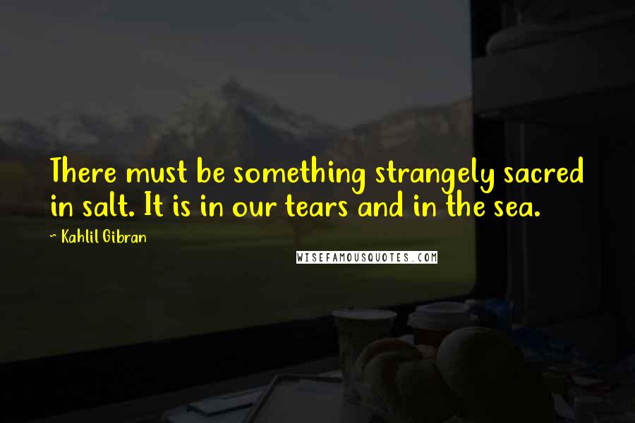 Kahlil Gibran Quotes: There must be something strangely sacred in salt. It is in our tears and in the sea.