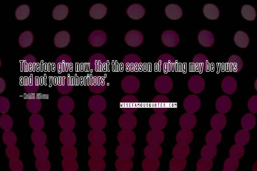 Kahlil Gibran Quotes: Therefore give now, that the season of giving may be yours and not your inheritors'.