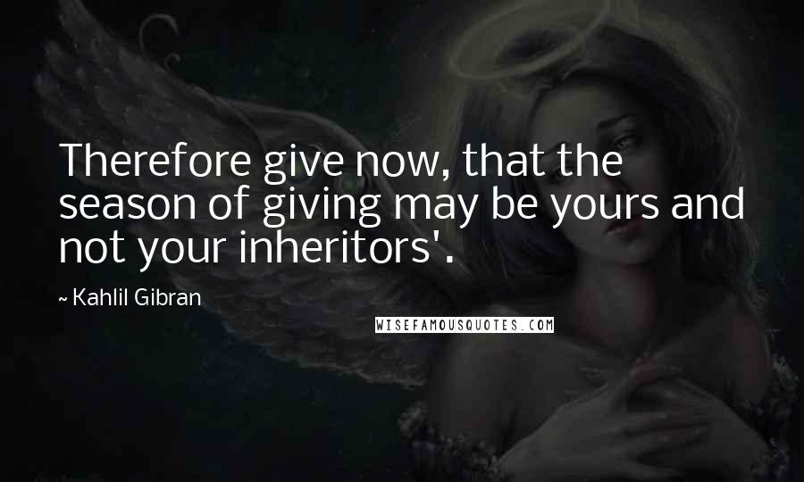 Kahlil Gibran Quotes: Therefore give now, that the season of giving may be yours and not your inheritors'.