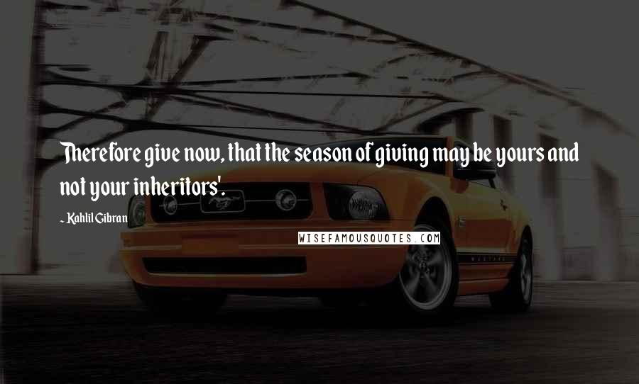 Kahlil Gibran Quotes: Therefore give now, that the season of giving may be yours and not your inheritors'.