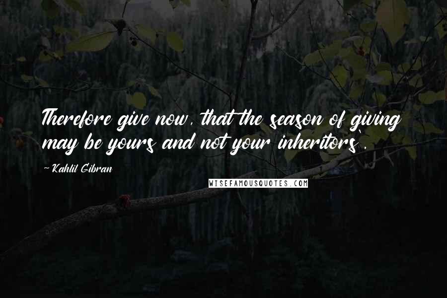 Kahlil Gibran Quotes: Therefore give now, that the season of giving may be yours and not your inheritors'.