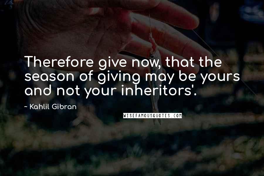 Kahlil Gibran Quotes: Therefore give now, that the season of giving may be yours and not your inheritors'.