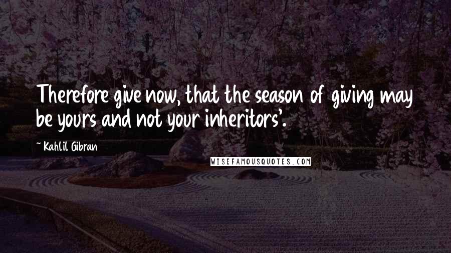 Kahlil Gibran Quotes: Therefore give now, that the season of giving may be yours and not your inheritors'.