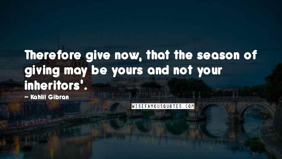 Kahlil Gibran Quotes: Therefore give now, that the season of giving may be yours and not your inheritors'.