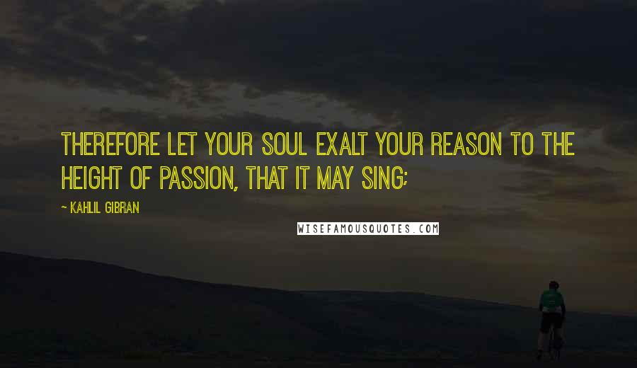Kahlil Gibran Quotes: Therefore let your soul exalt your reason to the height of passion, that it may sing;