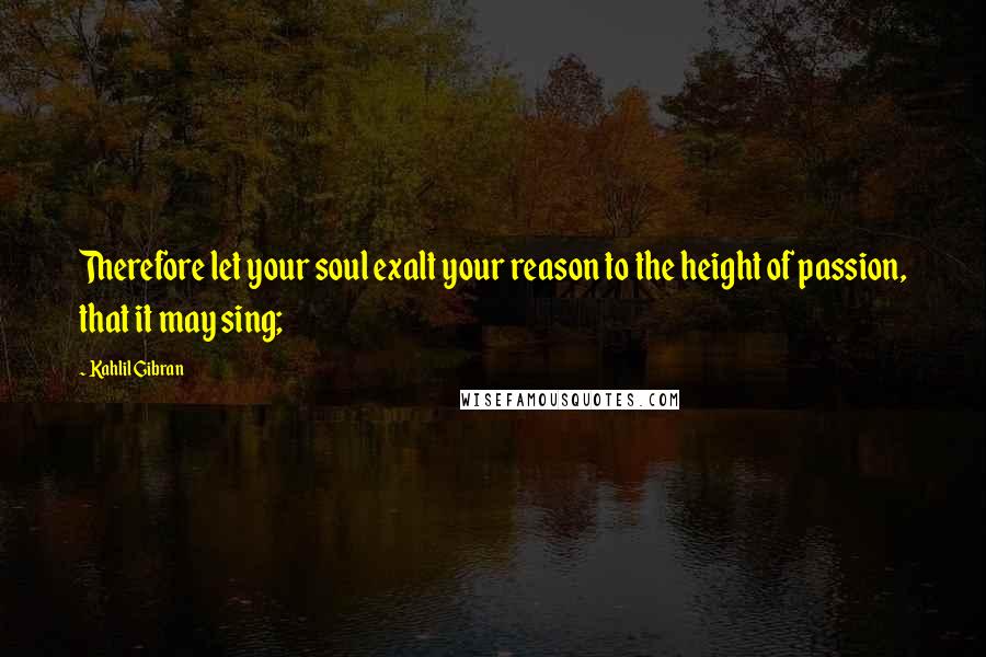 Kahlil Gibran Quotes: Therefore let your soul exalt your reason to the height of passion, that it may sing;