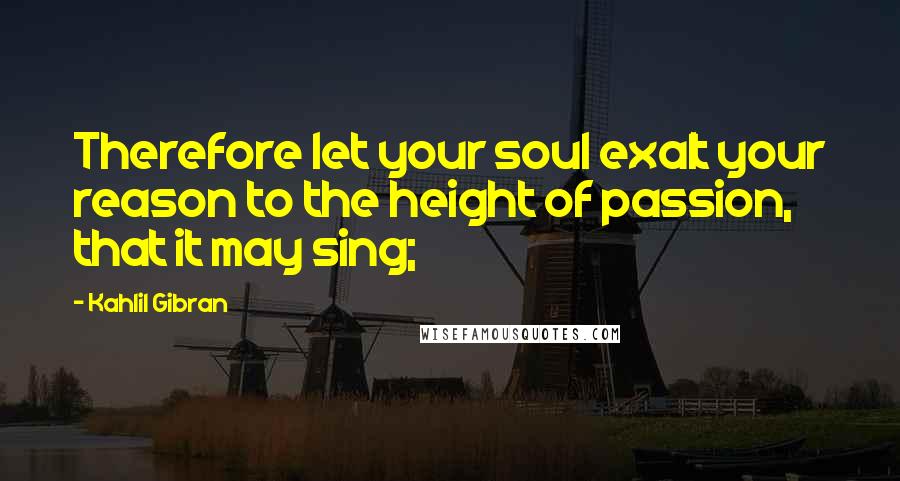 Kahlil Gibran Quotes: Therefore let your soul exalt your reason to the height of passion, that it may sing;