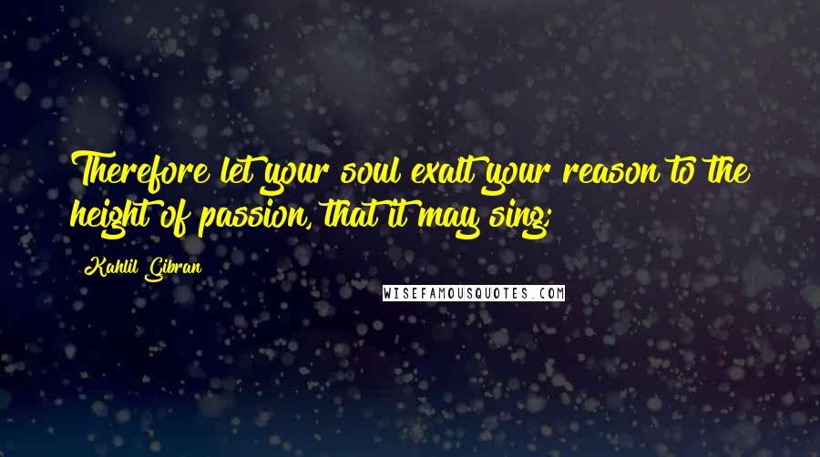 Kahlil Gibran Quotes: Therefore let your soul exalt your reason to the height of passion, that it may sing;