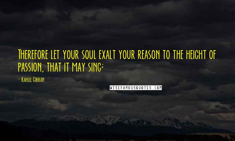 Kahlil Gibran Quotes: Therefore let your soul exalt your reason to the height of passion, that it may sing;