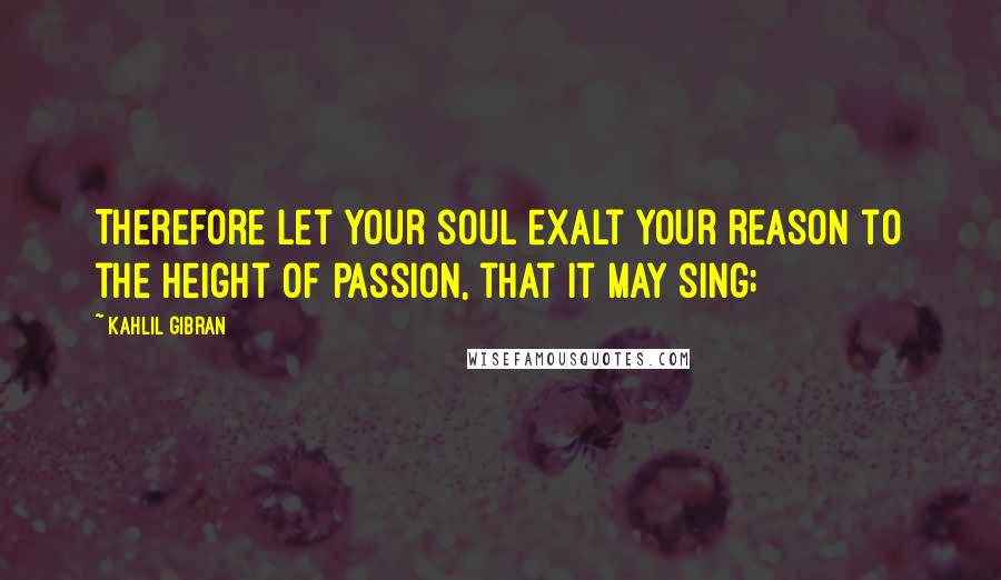Kahlil Gibran Quotes: Therefore let your soul exalt your reason to the height of passion, that it may sing;