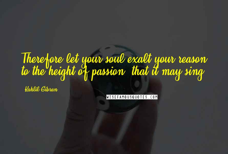 Kahlil Gibran Quotes: Therefore let your soul exalt your reason to the height of passion, that it may sing;