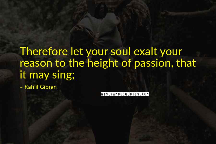 Kahlil Gibran Quotes: Therefore let your soul exalt your reason to the height of passion, that it may sing;
