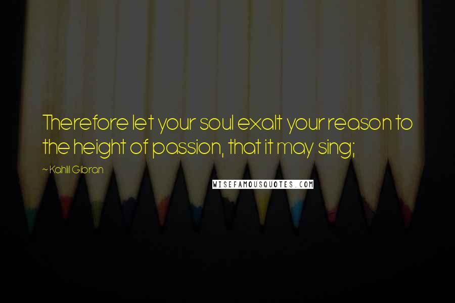 Kahlil Gibran Quotes: Therefore let your soul exalt your reason to the height of passion, that it may sing;