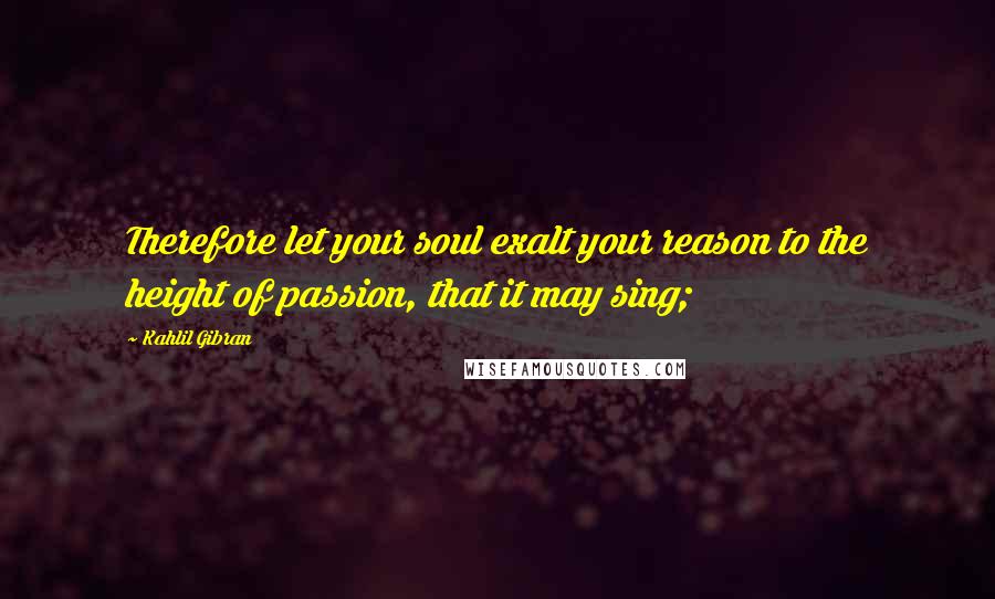 Kahlil Gibran Quotes: Therefore let your soul exalt your reason to the height of passion, that it may sing;
