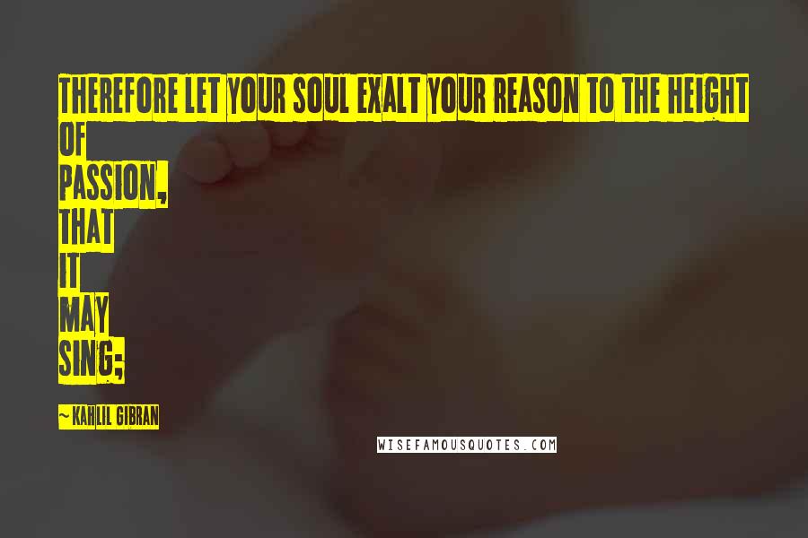 Kahlil Gibran Quotes: Therefore let your soul exalt your reason to the height of passion, that it may sing;