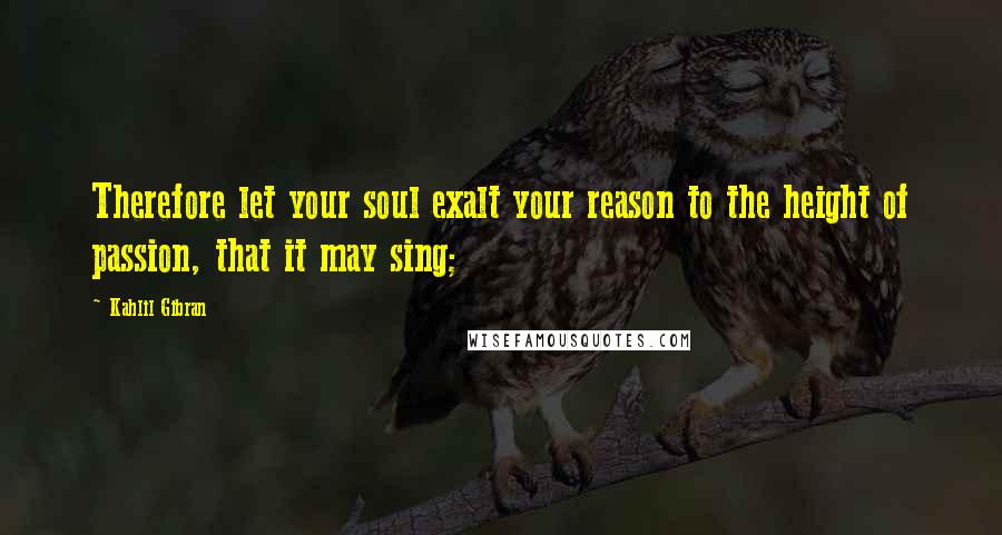 Kahlil Gibran Quotes: Therefore let your soul exalt your reason to the height of passion, that it may sing;