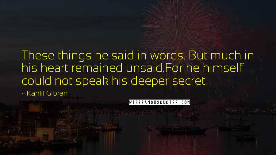 Kahlil Gibran Quotes: These things he said in words. But much in his heart remained unsaid.For he himself could not speak his deeper secret.