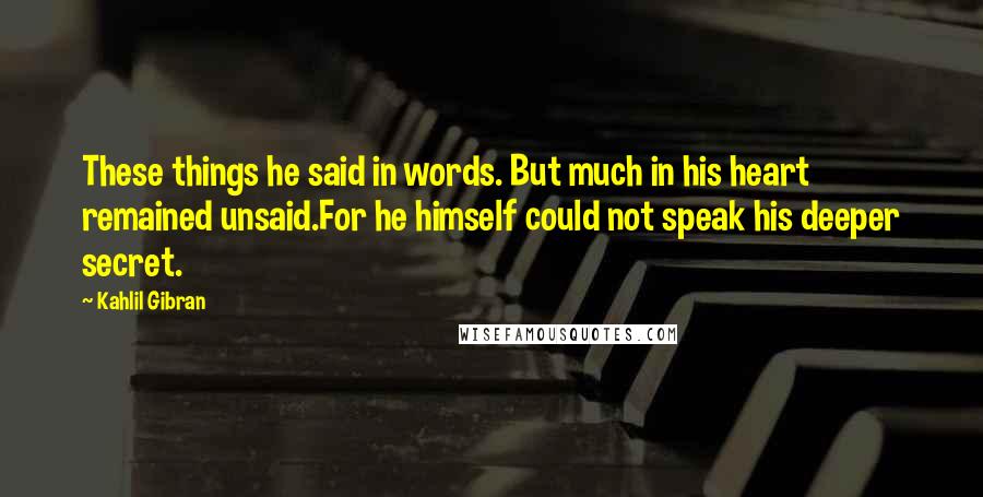 Kahlil Gibran Quotes: These things he said in words. But much in his heart remained unsaid.For he himself could not speak his deeper secret.