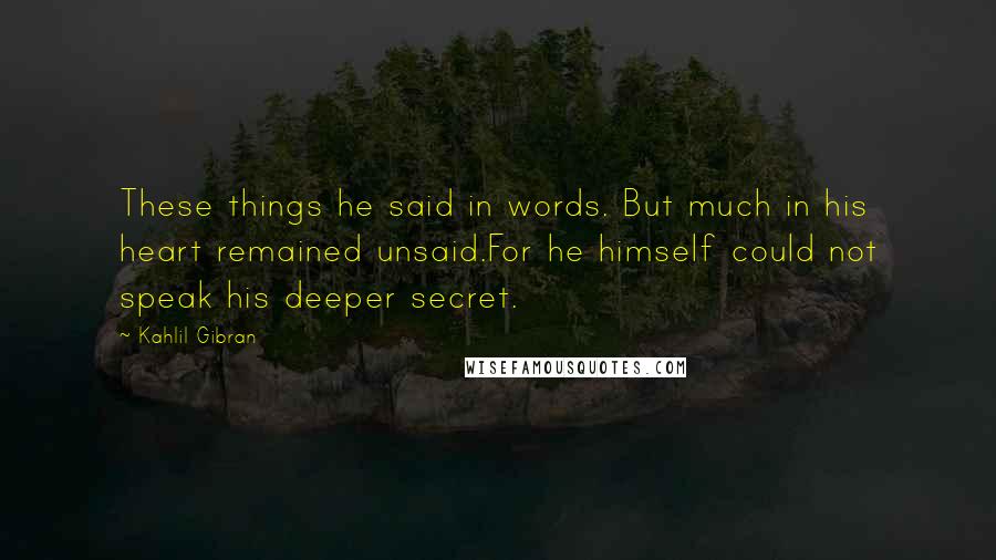 Kahlil Gibran Quotes: These things he said in words. But much in his heart remained unsaid.For he himself could not speak his deeper secret.