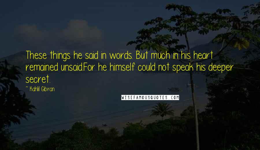 Kahlil Gibran Quotes: These things he said in words. But much in his heart remained unsaid.For he himself could not speak his deeper secret.