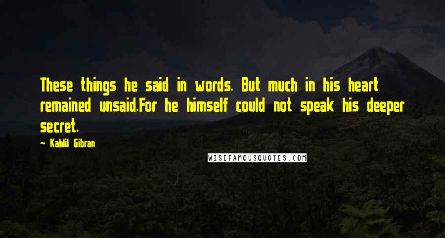 Kahlil Gibran Quotes: These things he said in words. But much in his heart remained unsaid.For he himself could not speak his deeper secret.