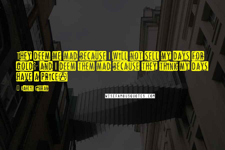 Kahlil Gibran Quotes: They deem me mad because I will not sell my days for gold; and I deem them mad because they think my days have a price.