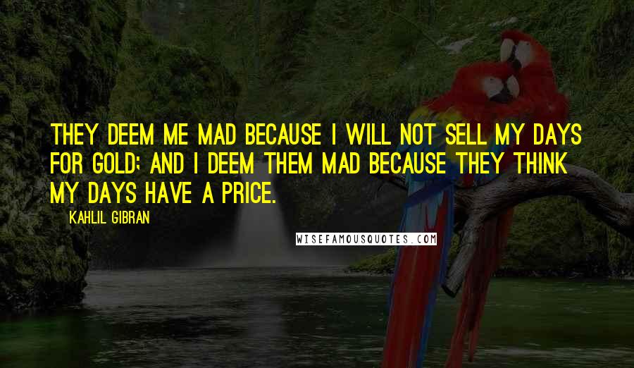 Kahlil Gibran Quotes: They deem me mad because I will not sell my days for gold; and I deem them mad because they think my days have a price.