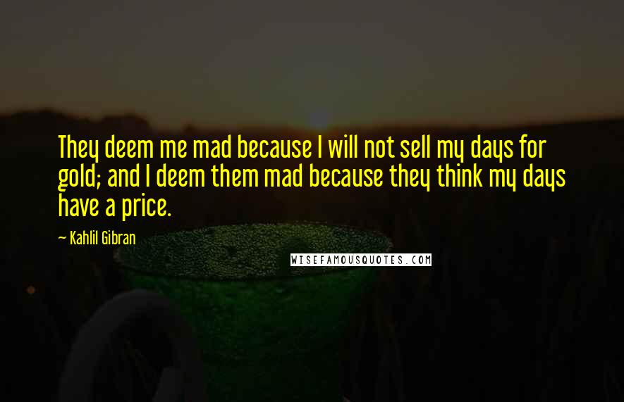 Kahlil Gibran Quotes: They deem me mad because I will not sell my days for gold; and I deem them mad because they think my days have a price.