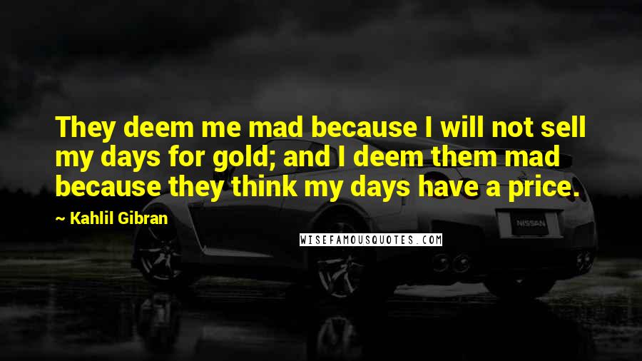 Kahlil Gibran Quotes: They deem me mad because I will not sell my days for gold; and I deem them mad because they think my days have a price.