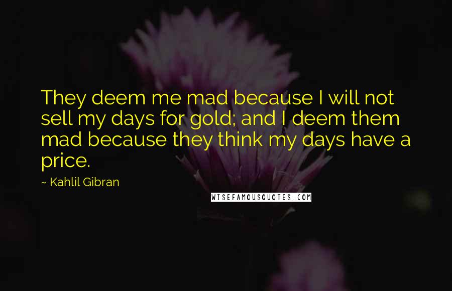 Kahlil Gibran Quotes: They deem me mad because I will not sell my days for gold; and I deem them mad because they think my days have a price.